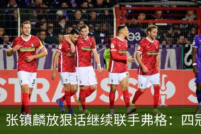 张镇麟放狠话继续联手弗格：四冠只是开始想要拿更多！两人关系不止是抱大腿